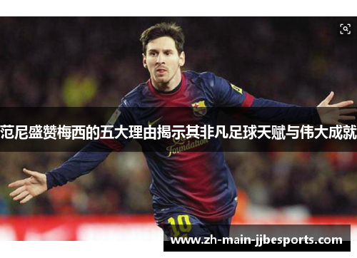 范尼盛赞梅西的五大理由揭示其非凡足球天赋与伟大成就