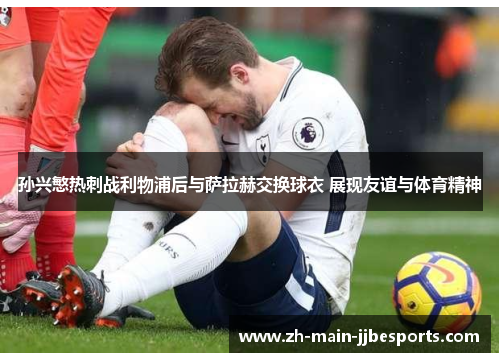 孙兴慜热刺战利物浦后与萨拉赫交换球衣 展现友谊与体育精神