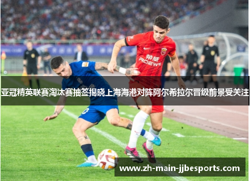 亚冠精英联赛淘汰赛抽签揭晓上海海港对阵阿尔希拉尔晋级前景受关注 亚冠精英联赛淘汰赛抽签揭晓上海海港对阵阿尔希拉尔晋级前景受关注